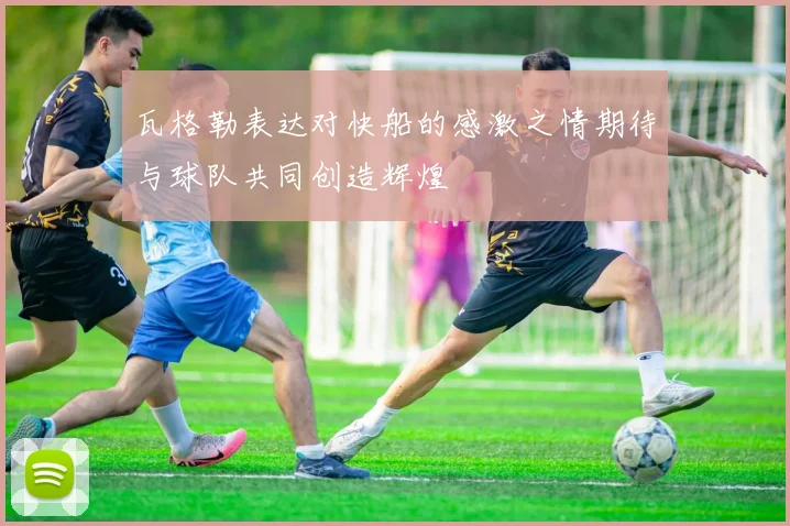 瓦格勒表达对快船的感激之情期待与球队共同创造辉煌