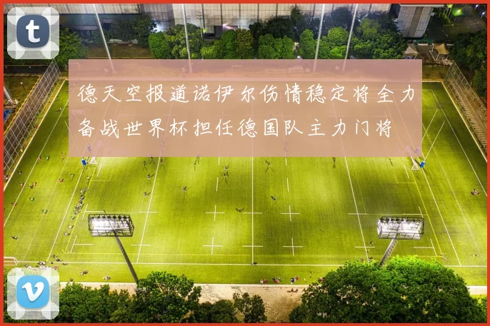 德天空报道诺伊尔伤情稳定将全力备战世界杯担任德国队主力门将