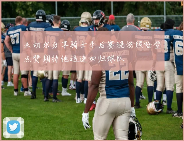 米切尔分享骑士季后赛现场照哈登点赞期待他迅速回归球队