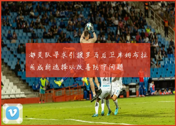 都灵队寻求引援罗马后卫库姆布拉或成新选择以改善防守问题
