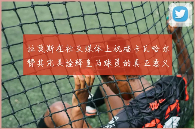 拉莫斯在社交媒体上祝福卡瓦哈尔赞其完美诠释皇马球员的真正意义