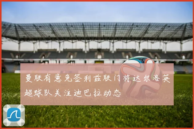 曼联有意免签利兹联门将达尔洛英超球队关注迪巴拉动态