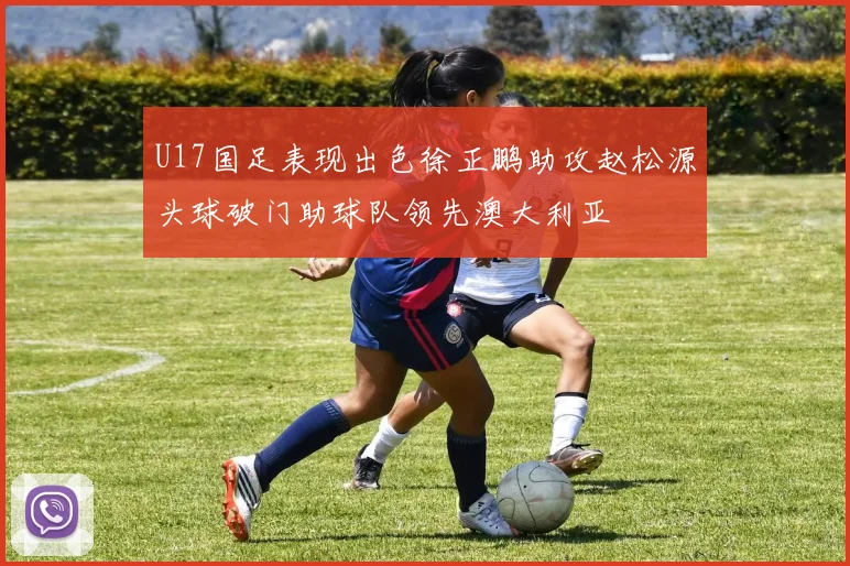 U17国足表现出色徐正鹏助攻赵松源头球破门助球队领先澳大利亚