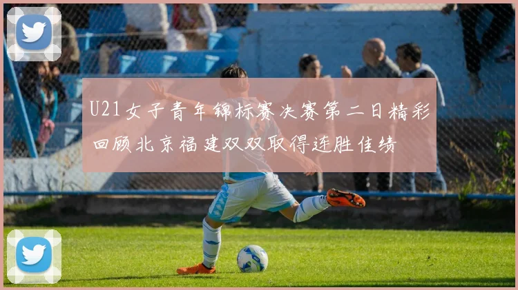 U21女子青年锦标赛决赛第二日精彩回顾北京福建双双取得连胜佳绩