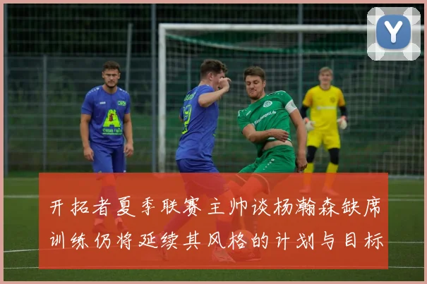 开拓者夏季联赛主帅谈杨瀚森缺席训练仍将延续其风格的计划与目标
