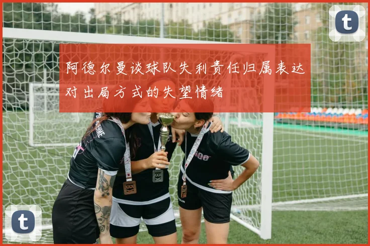 阿德尔曼谈球队失利责任归属表达对出局方式的失望情绪