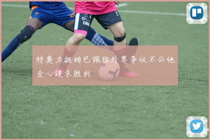 特奥力挺姆巴佩称外界争议不公他全心追求胜利
