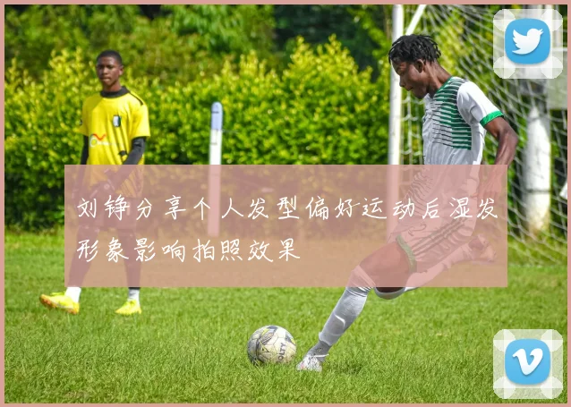 刘铮分享个人发型偏好运动后湿发形象影响拍照效果