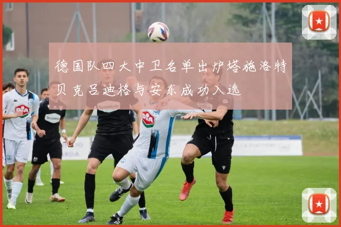 德国队四大中卫名单出炉塔施洛特贝克吕迪格与安东成功入选