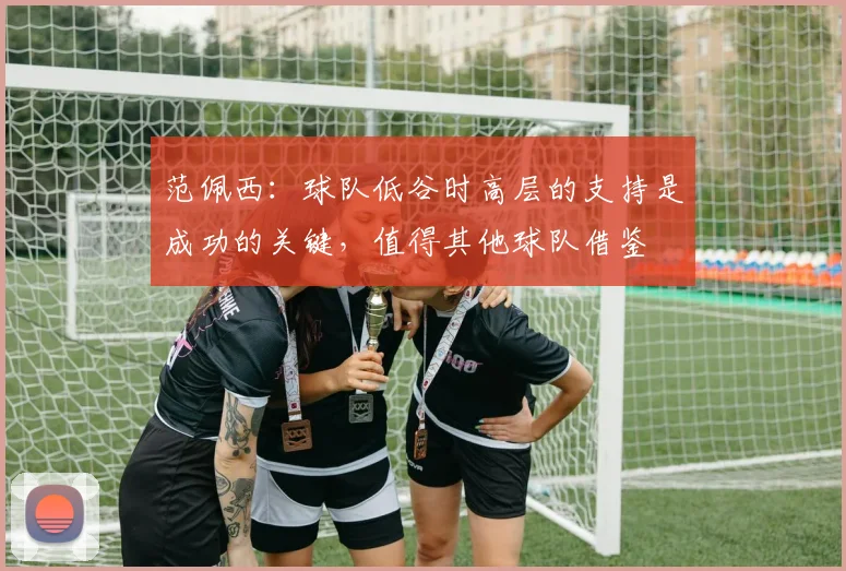范佩西：球队低谷时高层的支持是成功的关键，值得其他球队借鉴