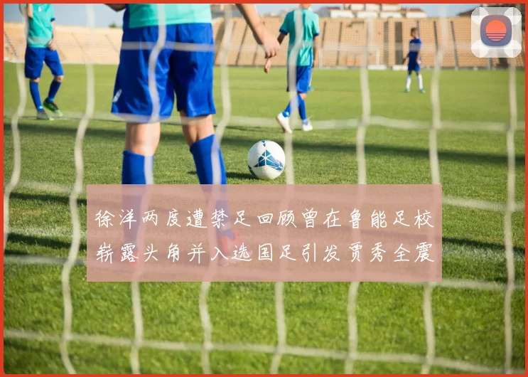 徐洋两度遭禁足回顾曾在鲁能足校崭露头角并入选国足引发贾秀全震惊