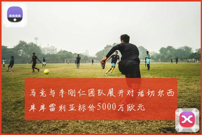 马竞与李刚仁团队展开对话切尔西库库雷利亚标价5000万欧元