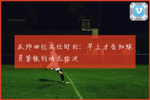 瓜帅回忆离任时刻：早上才告知球员紧张到语无伦次