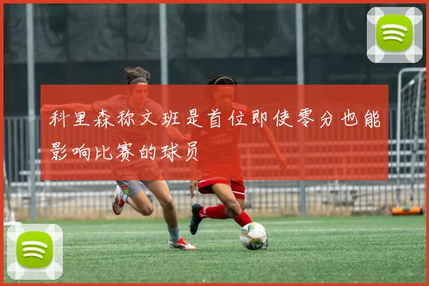 科里森称文班是首位即使零分也能影响比赛的球员