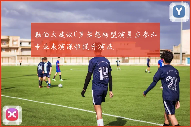 勒伯夫建议C罗若想转型演员应参加专业表演课程提升演技