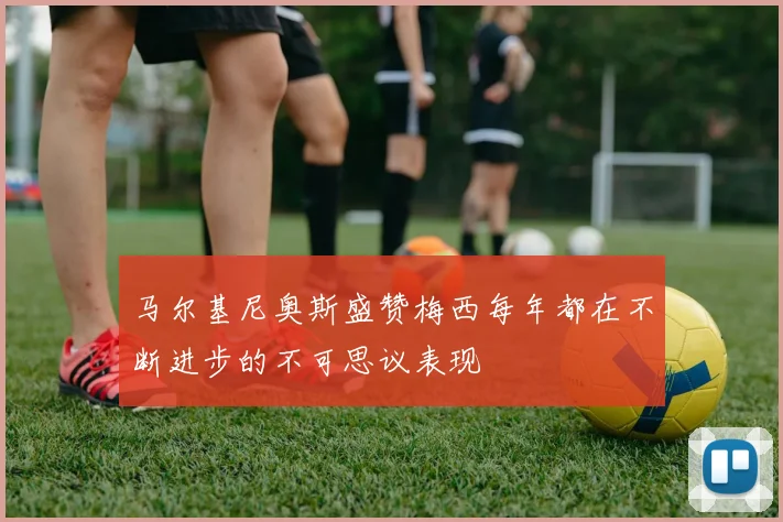 马尔基尼奥斯盛赞梅西每年都在不断进步的不可思议表现