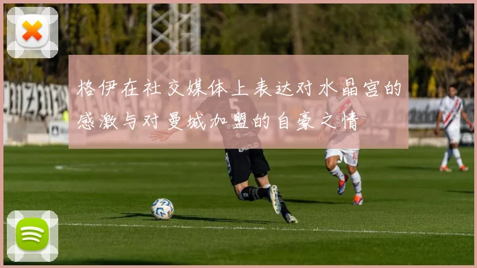 格伊在社交媒体上表达对水晶宫的感激与对曼城加盟的自豪之情