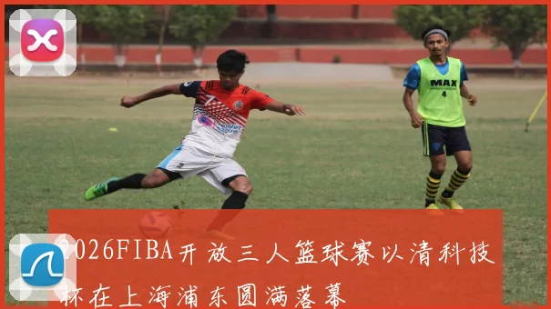 2026FIBA开放三人篮球赛以清科技杯在上海浦东圆满落幕
