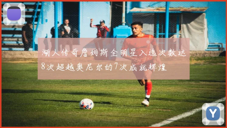 湖人传奇詹姆斯全明星入选次数达8次超越奥尼尔的7次成就辉煌