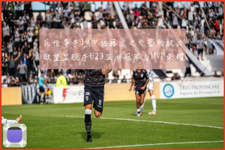 瓦伦争夺19岁佐藤龙之介签约权力欲望显现夺U23亚洲冠军与MVP荣耀