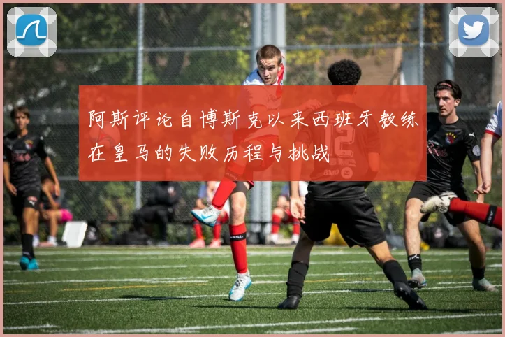 阿斯评论自博斯克以来西班牙教练在皇马的失败历程与挑战